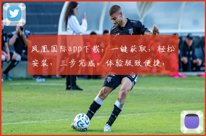 凤凰国际app下载，一键获取，轻松安装，三步完成，体验极致便捷，不容错过，速来下载