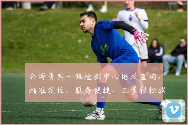 公海贵宾一路检测中心地址查询，精准定位，服务便捷，三步轻松找到