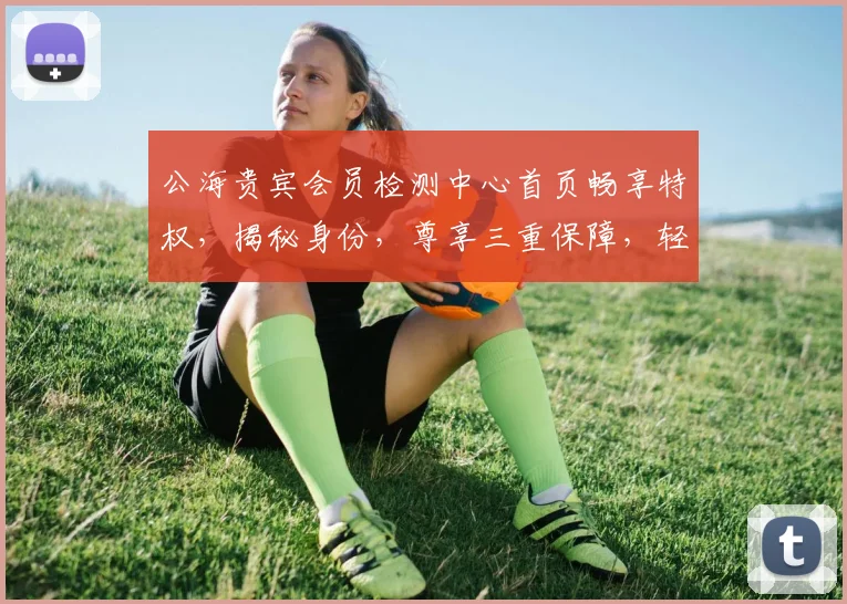 公海贵宾会员检测中心首页畅享特权，揭秘身份，尊享三重保障，轻松检测，一站到底