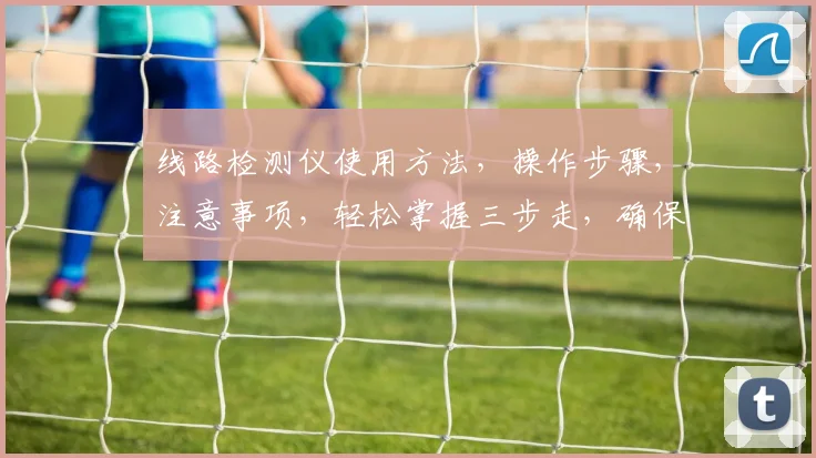 线路检测仪使用方法，操作步骤，注意事项，轻松掌握三步走，确保安全高效