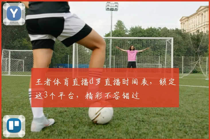 王者体育直播d罗直播时间表，锁定这3个平台，精彩不容错过