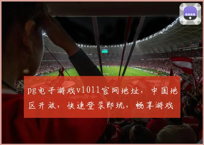 pg电子游戏v1011官网地址，中国地区开放，快速登录即玩，畅享游戏乐趣，三个平台任选