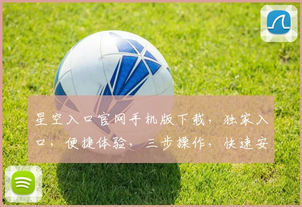 星空入口官网手机版下载，独家入口，便捷体验，三步操作，快速安装，不容错过